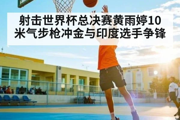 射击世界杯总决赛黄雨婷10米气步枪冲金与印度选手争锋（kaiyun）